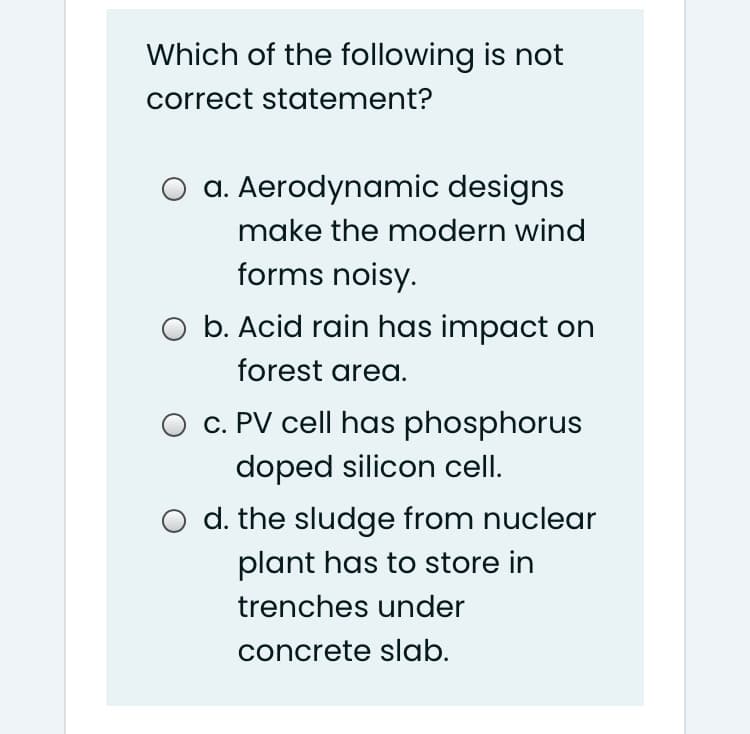 Which of the following is not
correct statement?
O a. Aerodynamic designs
make the modern wind
forms noisy.
O b. Acid rain has impact on
forest area.
O c. PV cell has phosphorus
doped silicon cell.
O d. the sludge from nuclear
plant has to store in
trenches under
concrete slab.
