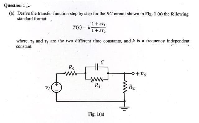 Question
(a) Derive the transfer function step by step for the RC-circuit shown in Fig. 1 (a) the following
standard format:
T(s) = k
VI
where, 7₁ and 7₂ are the two different time constants, and k is a frequency independent
constant.
1+ ST₁
1+ ST₂
Rs
ww
R₁
Fig. 1(a)
www
o+%
R₂