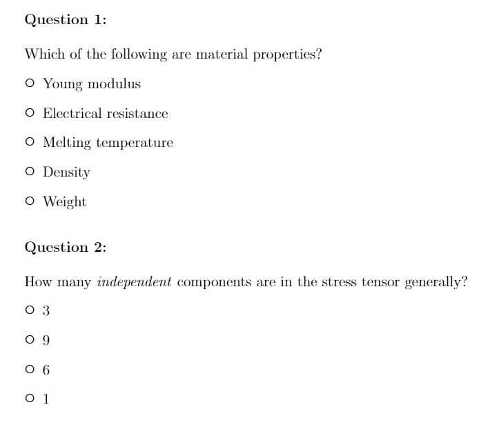 Question 1:
Which of the following are material properties?
O Young modulus
O Electrical resistance
O Melting temperature
O Density
O Weight
Question 2:
How many independent components are in the stress tensor generally?
03
09
06
0 1