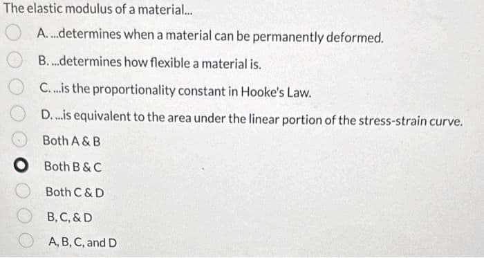 The elastic modulus of a material...
A....determines when a material can be permanently deformed.
B....determines how flexible a material is.
C....is the proportionality constant in Hooke's Law.
D....is equivalent to the area under the linear portion of the stress-strain curve.
Both A & B
Both B & C
Both C & D
B, C, & D
A, B, C, and D