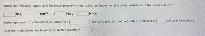 When the following equation is balanced properly under acidic conditions, what are the coefficients of the species shown?
Mn2+
NO₂ +
NO3 +
Water appears in the balanced equation as a
How many electrons are transferred in this reaction?
MnO4
(reactant, product, neither) with a coefficient of
(Enter 0 for neither.)