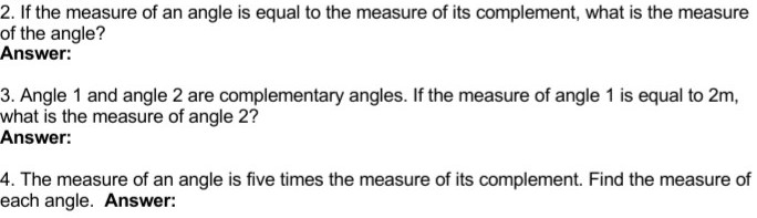 2. If the measure of an angle is equal to the measure of its complement, what is the measure
of the angle?
Answer:
3. Angle 1 and angle 2 are complementary angles. If the measure of angle 1 is equal to 2m,
what is the measure of angle 2?
Answer:
4. The measure of an angle is five times the measure of its complement. Find the measure of
each angle. Answer:
