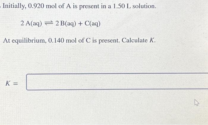Initially, 0.920 mol of A is present in a 1.50 L solution.
2 A(aq)
2 B(aq) + C(aq)
At equilibrium,
0.140 mol of C is present. Calculate K.
K=
K