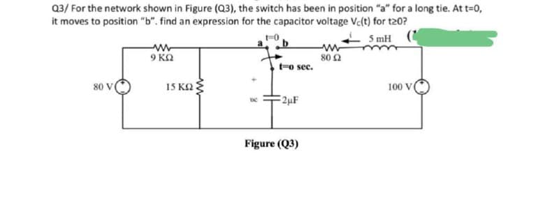 Q3/ For the network shown in Figure (Q3), the switch has been in position "a" for a long tie. At t=0,
it moves to position "b". find an expression for the capacitor voltage Vc(t) for t20?
5 mH (
9 KA
80 Ω
t-o sec.
80 V
15 K2
100 V
2µF
Figure (Q3)
