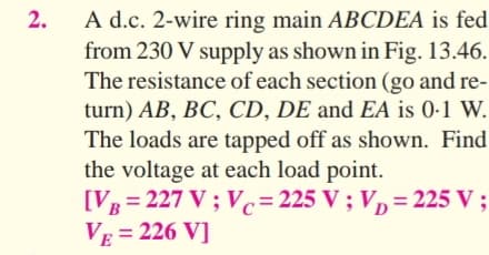 A d.c. 2-wire ring main ABCDEA is fed
from 230 V supply as shown in Fig. 13.46.
The resistance of each section (go and re-
turn) AB, BC, CD, DE and EA is 0-1 W.
The loads are tapped off as shown. Find
the voltage at each load point.
[VB= 227 V ; Vc=225 V ; V, = 225 V ;
VE = 226 V]
2.
