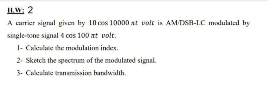 H.W: 2
A carrier signal given by 10 cos 10000 nt volt is AM/DSB-LC modulated by
single-tone signal 4 cos 100 nt volt.
1- Calculate the modulation index.
2- Sketch the spectrum of the modulated signal.
3- Calculate transmission bandwidth.
