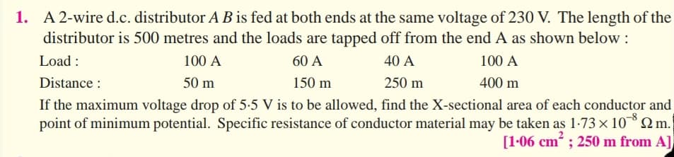 1. A 2-wire d.c. distributor A B is fed at both ends at the same voltage of 230 V. The length of the
distributor is 500 metres and the loads are tapped off from the end A as shown below :
Load :
100 A
60 A
40 A
100 A
Distance :
50 m
150 m
250 m
400 m
If the maximum voltage drop of 5:5 V is to be allowed, find the X-sectional area of each conductor and
point of minimum potential. Specific resistance of conductor material may be taken as 1-73 × 10 2m.
[1-06 cm ; 250 m from A],
