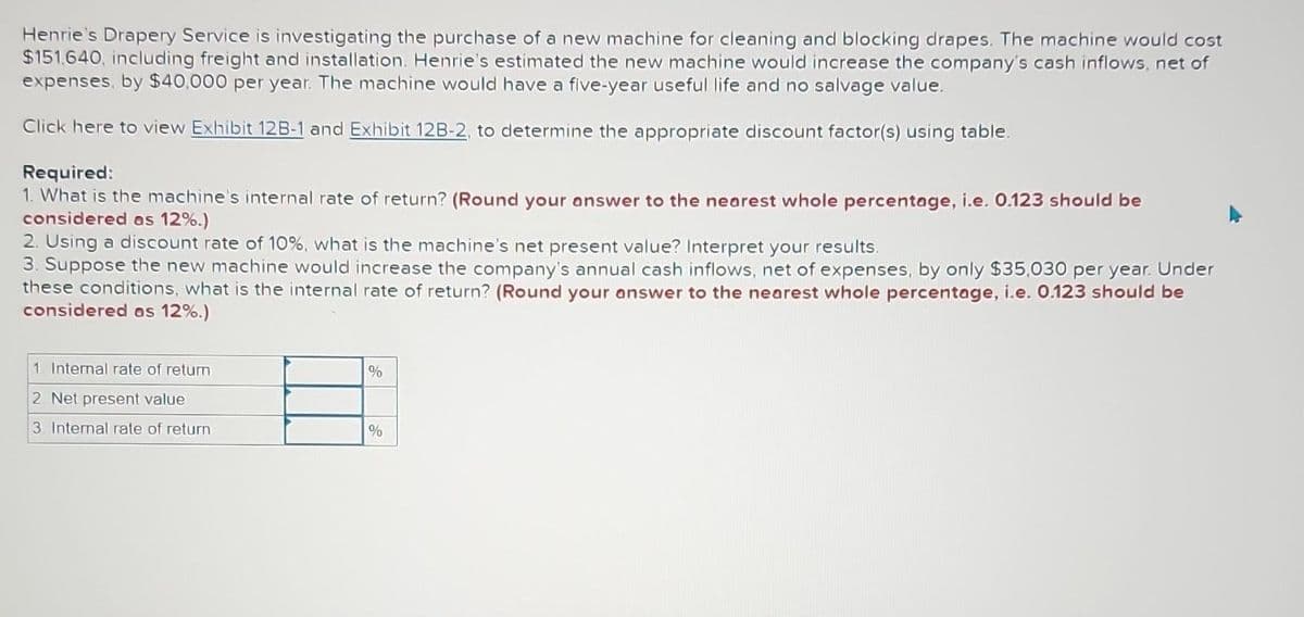 Henrie's Drapery Service is investigating the purchase of a new machine for cleaning and blocking drapes. The machine would cost
$151,640, including freight and installation. Henrie's estimated the new machine would increase the company's cash inflows, net of
expenses, by $40,000 per year. The machine would have a five-year useful life and no salvage value.
Click here to view Exhibit 12B-1 and Exhibit 12B-2, to determine the appropriate discount factor(s) using table.
Required:
1. What is the machine's internal rate of return? (Round your answer to the nearest whole percentage, i.e. 0.123 should be
considered as 12%.)
2. Using a discount rate of 10%, what is the machine's net present value? Interpret your results.
3. Suppose the new machine would increase the company's annual cash inflows, net of expenses, by only $35,030 per year. Under
these conditions, what is the internal rate of return? (Round your answer to the nearest whole percentage, i.e. 0.123 should be
considered as 12%.)
1 Internal rate of return
2. Net present value
3 Internal rate of return
%
%