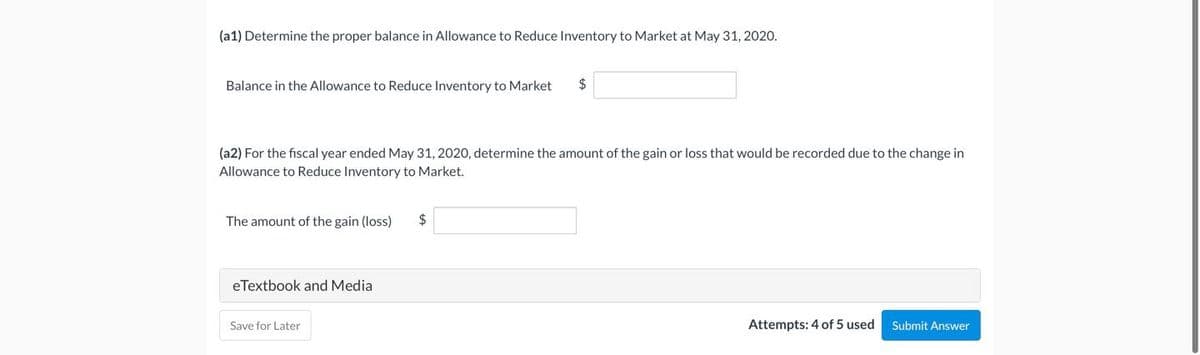 (a1) Determine the proper balance in Allowance to Reduce Inventory to Market at May 31, 2020.
Balance in the Allowance to Reduce Inventory to Market $
(a2) For the fiscal year ended May 31, 2020, determine the amount of the gain or loss that would be recorded due to the change in
Allowance to Reduce Inventory to Market.
The amount of the gain (loss)
eTextbook and Media
Save for Later
$
Attempts: 4 of 5 used
Submit Answer