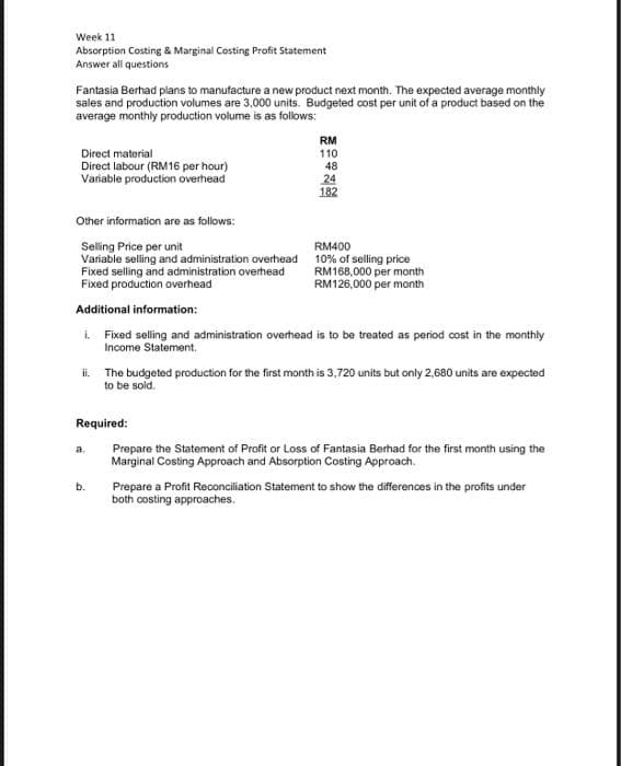 Week 11
Absorption Costing & Marginal Costing Profit Statement
Answer all questions
Fantasia Berhad plans to manufacture a new product next month. The expected average monthly
sales and production volumes are 3,000 units. Budgeted cost per unit of a product based on the
average monthly production volume is as follows:
Direct material
Direct labour (RM16 per hour)
Variable production overhead
RM
110
Required:
48
Other information are as follows:
Selling Price per unit
Variable selling and administration overhead
Fixed selling and administration overhead
Fixed production overhead
Additional information:
i.
Fixed selling and administration overhead is to be treated as period cost in the monthly
Income Statement.
b.
24
182
ii.
The budgeted production for the first month is 3,720 units but only 2,680 units are expected
to be sold.
RM400
10% of selling price
RM168,000 per month
RM126,000 per month
Prepare the Statement of Profit or Loss of Fantasia Berhad for the first month using the
Marginal Costing Approach and Absorption Costing Approach.
Prepare a Profit Reconciliation Statement to show the differences in the profits under
both costing approaches.