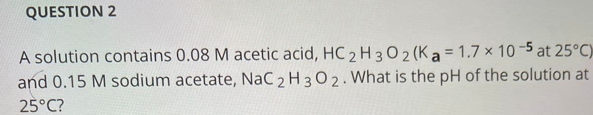 QUESTION 2
A solution contains 0.08 M acetic acid, HC 2 H 30 2 (K a = 1.7 × 10 -5 at 25°C)
and 0.15 M sodium acetate, NaC 2 H 3 0 2. What is the pH of the solution at
25°C?
%3D
