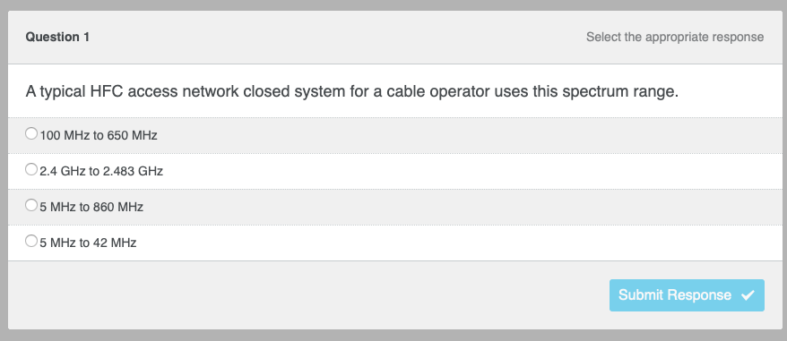 Question 1
A typical HFC access network closed system for a cable operator uses this spectrum range.
100 MHz to 650 MHz
O2.4 GHz to 2.483 GHz
5 MHz to 860 MHz
Select the appropriate response
O5 MHz to 42 MHz
Submit Response