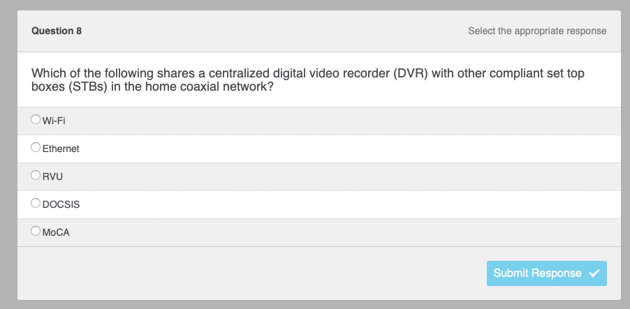 Question 8
Which of the following shares a centralized digital video recorder (DVR) with other compliant set top
boxes (STBS) in the home coaxial network?
Wi-Fi
Ethernet
RVU
DOCSIS
Select the appropriate response
MoCA
Submit Response