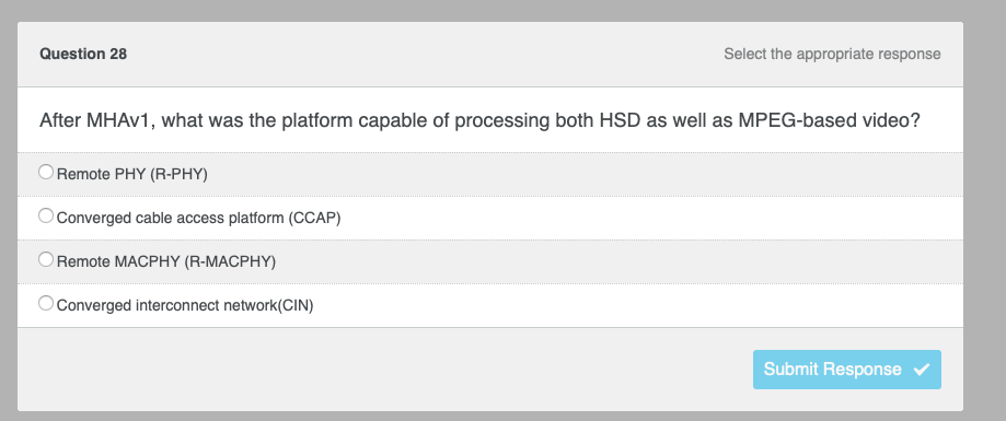 Question 28
Select the appropriate response
After MHAV1, what was the platform capable of processing both HSD as well as MPEG-based video?
Remote PHY (R-PHY)
Converged cable access platform (CCAP)
Remote MACPHY (R-MACPHY)
Converged interconnect network(CIN)
Submit Response