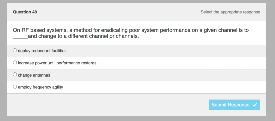 Question 48
Select the appropriate response
On RF based systems, a method for eradicating poor system performance on a given channel is to
and change to a different channel or channels.
O deploy redundant facilities
increase power until performance restores
change antennas
O employ frequency agility
Submit Response ✓