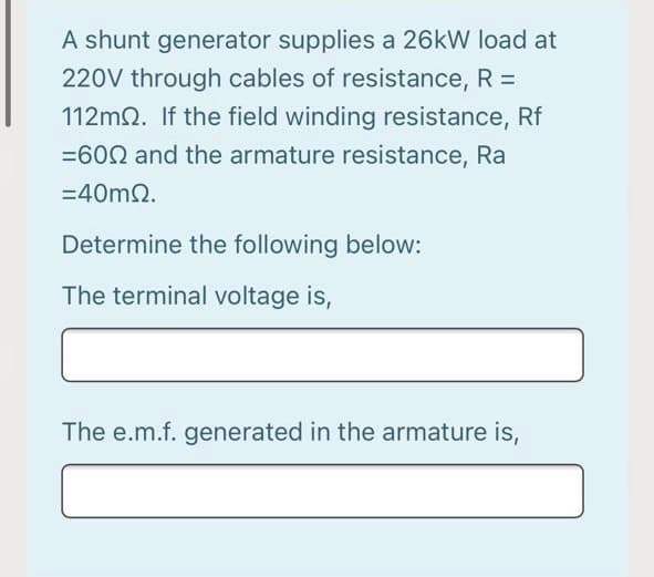 A shunt generator supplies a 26kW load at
220V through cables of resistance, R =
112m2. If the field winding resistance, Rf
=602 and the armature resistance, Ra
=40m2.
Determine the following below:
The terminal voltage is,
The e.m.f. generated in the armature is,
