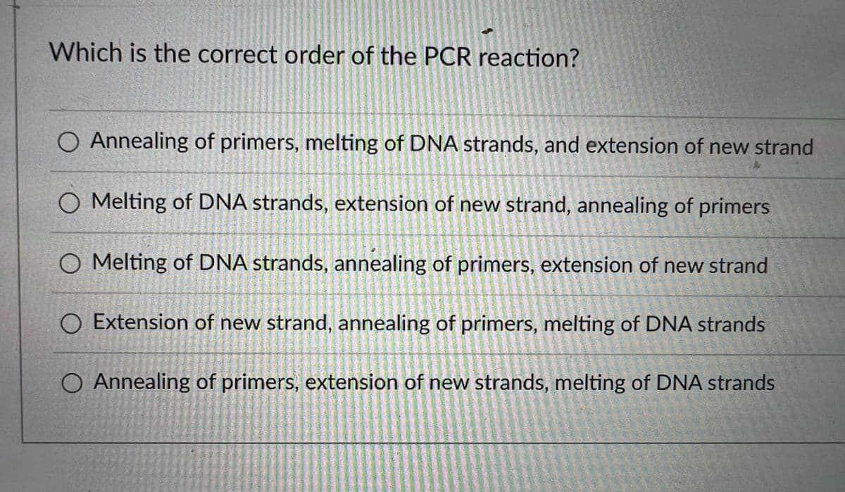 Which is the correct order of the PCR reaction?
Annealing of primers, melting of DNA strands, and extension of new strand
Melting of DNA strands, extension of new strand, annealing of primers
O Melting of DNA strands, annealing of primers, extension of new strand
O Extension of new strand, annealing of primers, melting of DNA strands
O Annealing of primers, extension of new strands, melting of DNA strands