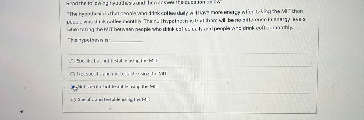 Read the following hypothesis and then answer the question below:
"The hypothesis is that people who drink coffee daily will have more energy when taking the MIT than
people who drink coffee monthly. The null hypothesis is that there will be no difference in energy levels
while taking the MIT between people who drink coffee daily and people who drink coffee monthly."
This hypothesis is:
O Specific but not testable using the MIT
O Not specific and not testable using the MIT
Not specific but testable using the MIT
O Specific and testable using the MIT
