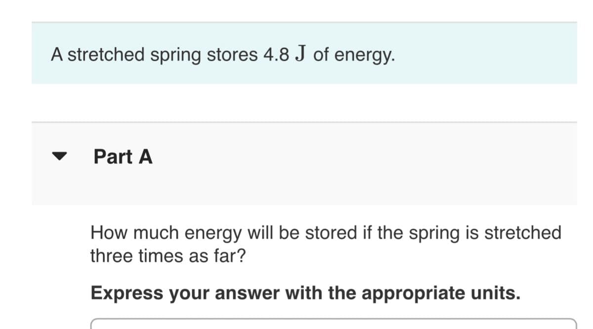 A stretched spring stores 4.8 J of energy.
Part A
How much energy will be stored if the spring is stretched
three times as far?
Express your answer with the appropriate units.
