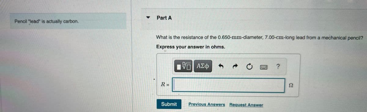 Pencil "lead" is actually carbon.
Part A
What is the resistance of the 0.650-mm-diameter, 7.00-cm-long lead from a mechanical pencil?
Express your answer in ohms.
VE ΑΣΦ
9 ?
R=
Submit
O
Previous Answers Request Answer
Ω