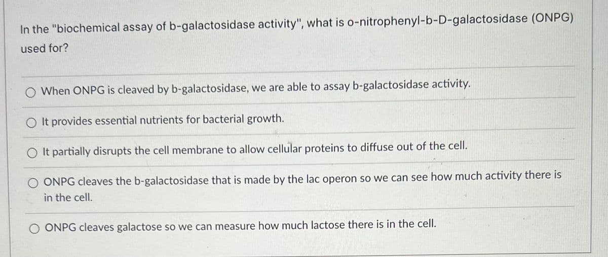 In the "biochemical assay of b-galactosidase activity", what is o-nitrophenyl-b-D-galactosidase (ONPG)
used for?
O When ONPG is cleaved by b-galactosidase, we are able to assay b-galactosidase activity.
O It provides essential nutrients for bacterial growth.
It partially disrupts the cell membrane to allow cellular proteins to diffuse out of the cell.
O ONPG cleaves the b-galactosidase that is made by the lac operon so we can see how much activity there is
in the cell.
ONPG cleaves galactose so we can measure how much lactose there is in the cell.