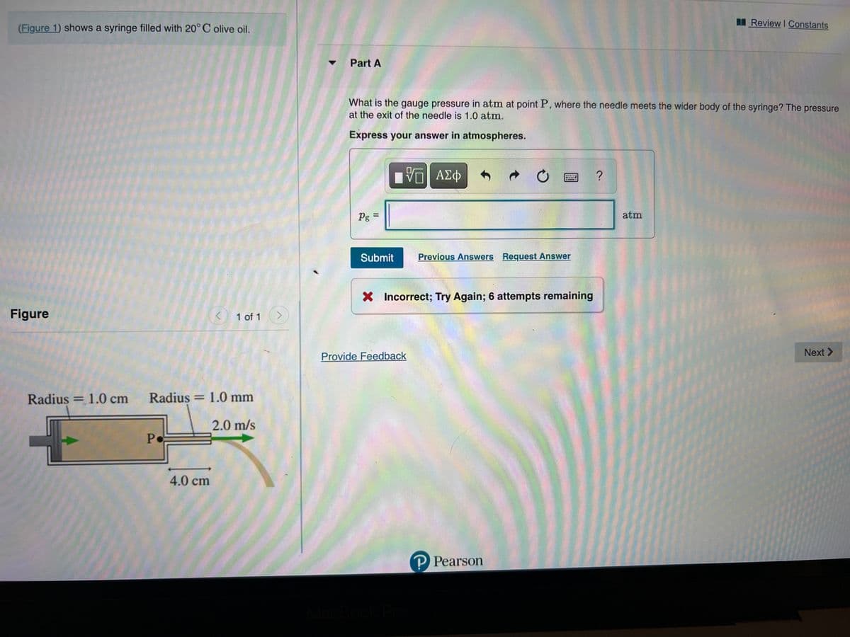 MReview I Constants
(Figure 1) shows a syringe filled with 20° C olive oil.
Part A
What is the gauge pressure in atm at point P, where the needle meets the wider body of the syringe? The pressure
at the exit of the needle is 1.0 atm.
Express your answer in atmospheres.
Pg =
%3D
atm
Submit
Previous Answers Request Answer
X Incorrect; Try Again; 6 attempts remaining
Figure
1 of 1
Next >
Provide Feedback
LEGO
Radius = 1.0 cm
Radius = 1.0 mm
2.0 m/s
Po
4.0 cm
P Pearson
