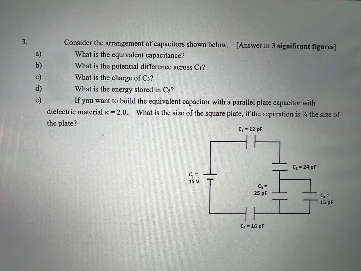 3.
Consider the arrangement of capacitors shown below. [Answer in 3 significant figures]
What is the equivalent capacitance?
What is the potential difference across C₁?
What is the charge of C3?
What is the energy stored in Cs?
e)
If you want to build the equivalent capacitor with a parallel plate capacitor with
dielectric material K = 2.0. What is the size of the square plate, if the separation is 14 the size of
the plate?
C₁ = 12 pF
C₂ = 24 pF
&₁ =
15 V
a)
b)
d)
5
C3 =
25 pF
C5 = 16 pF
C4 =
15 pF