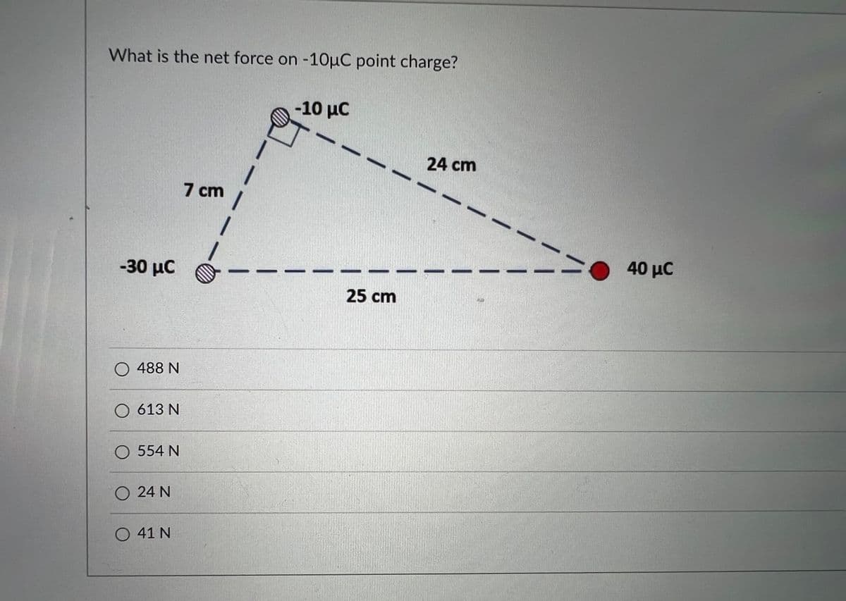 What is the net force on -10μC point charge?
-10 μC
24 cm
7 cm
-30 μC
O 488 N
O 613 N
O 554 N
24 N
O41N
1
25 cm
40 μC