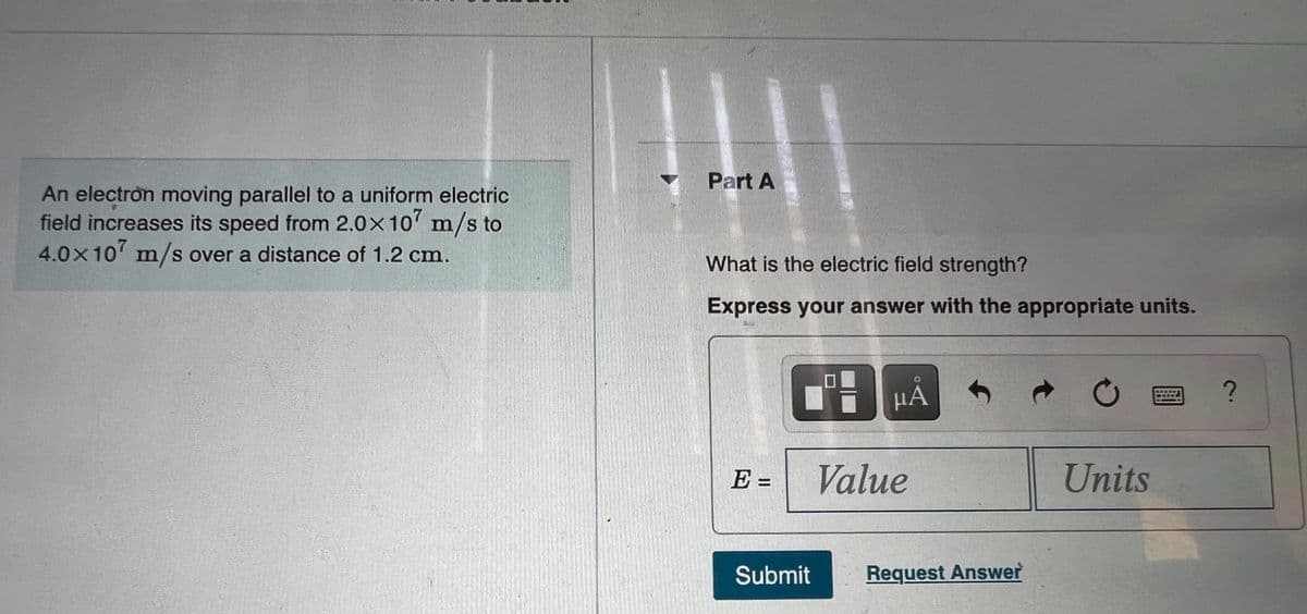 Part A
An electron moving parallel to a uniform electric
field increases its speed from 2.0x10' m/s to
4.0×10 m/s over a distance of 1.2 cm.
What is the electric field strength?
Express your answer with the appropriate units.
HA
E =
Value
Units
Submit
Request Answer
