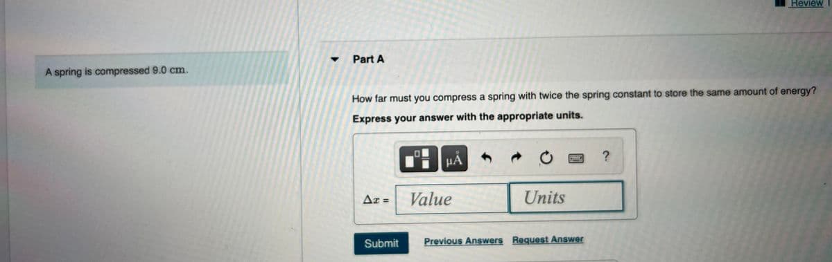 Review
Part A
A spring is compressed 9.0 cm.
How far must you compress a spring with twice the spring constant to store the same amount of energy?
Express your answer with the appropriate units.
µA
Ax =
Value
Units
%3D
Submit
Previous Answers Request Answer
