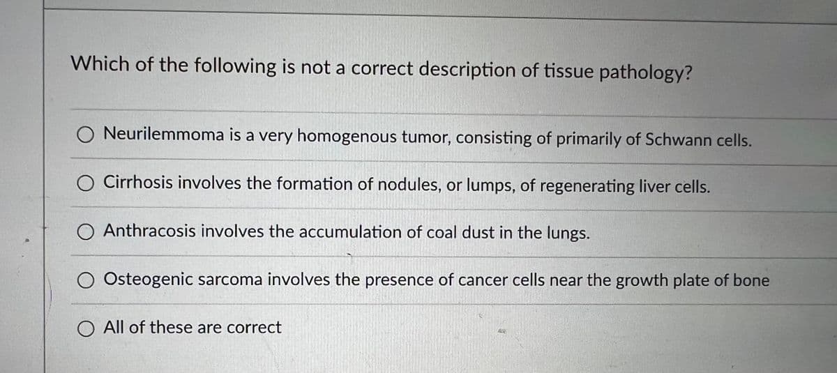 Which of the following is not a correct description of tissue pathology?
O Neurilemmoma is a very homogenous tumor, consisting of primarily of Schwann cells.
O Cirrhosis involves the formation of nodules, or lumps, of regenerating liver cells.
O Anthracosis involves the accumulation of coal dust in the lungs.
Osteogenic sarcoma involves the presence of cancer cells near the growth plate of bone
O All of these are correct