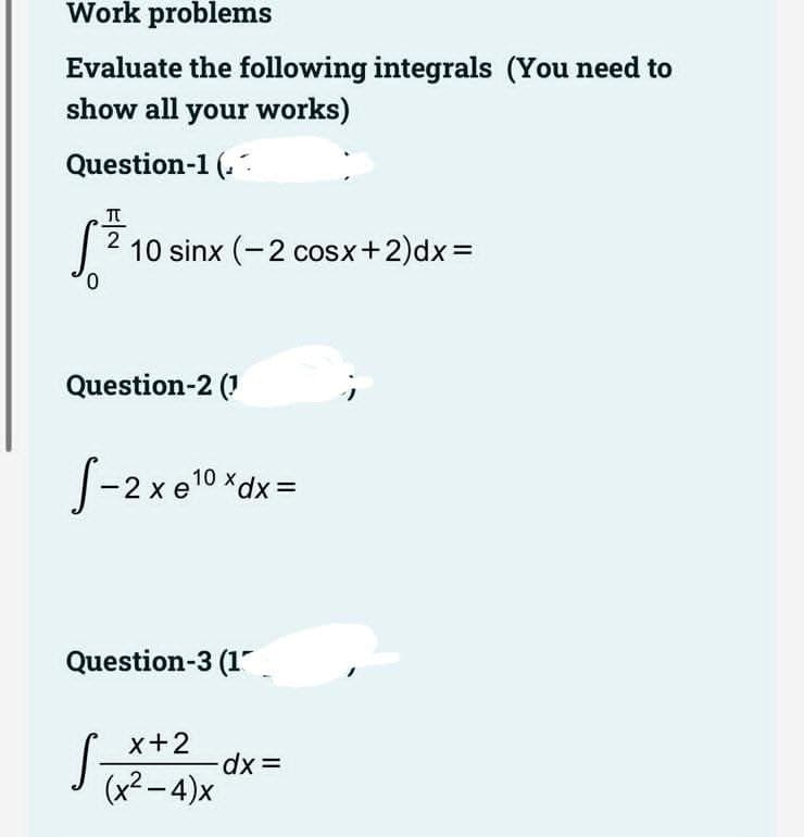 Work problems
Evaluate the following integrals (You need to
show all your works)
Question-1 (.
2
10 sinx (-2 cosx+2)dx=
0.
Question-2 (1
S-2x e10 *dx =
Question-3 (1
S
x+2
xp.
(x² – 4)x

