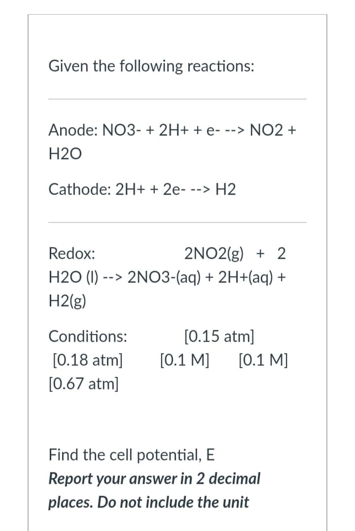 Given the following reactions:
Anode: NO3- + 2H+ + e-
-> NO2 +
H2O
Cathode: 2H+ + 2e-
--> H2
Redox:
2NO2(g) + 2
H2O (I) --> 2NO3-(aq) + 2H+(aq) +
H2(g)
Conditions:
[0.15 atm]
[0.18 atm]
[0.1 M]
[0.1 M]
[0.67 atm]
Find the cell potential, E
Report your answer in 2 decimal
places. Do not include the unit
