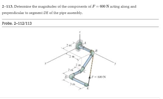 2-113. Determine the magnitudes of the components of F = 600 N acting along and
perpendicular to segment DE of the pipe assembly.
Probs. 2-112/113
2 m
2 m
2 m
2 mi
F = 600 N
3 m
