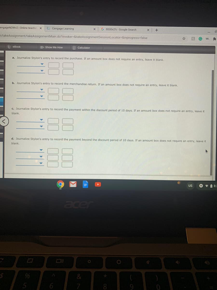 engageNOWv2| Online teachinx
* Cengage Learning
G 8000x2% - Google Search
+
/takeAssignment/takeAssignmentMain.do?invoker=&takeAssignmentSessionLocator=&inprogress=false
еВook
Show Me How
A Calculator
a. Journalize Stylon's entry to record the purchase. If an amount box does not require an entry, leave it blank.
b. Journalize Stylon's entry to record the merchandise return. If an amount box does not require an entry, leave it blank.
88
c. Journalize Stylon's entry to record the payment within the discount period of 10 days. If an amount box does not require an entry, leave it
blank.
d. Journalize Stylon's entry to record the payment beyond the discount period of 10 days. If an amount box does not require an entry, leave it
blank.
US
O v 1 8:=
acer
96
* CO
