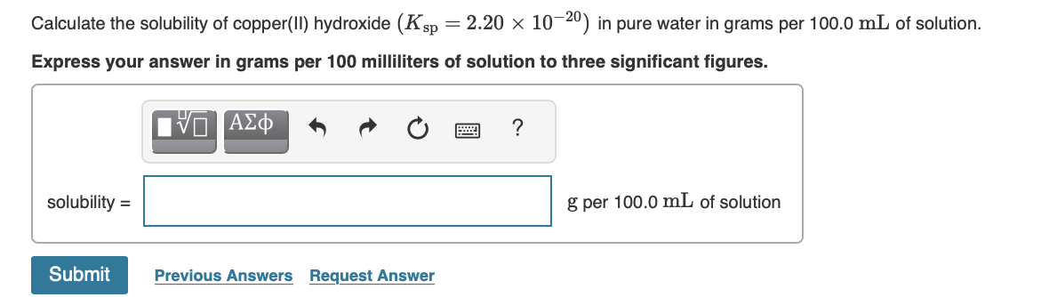 Calculate the solubility of copper(II) hydroxide (Ksp = 2.20 × 10-20) in pure water in grams per 100.0 mL of solution.
Express your answer in grams per 100 milliliters of solution to three significant figures.
?
solubility =
g per 100.0 mL of solution
Submit
Previous Answers Request Answer

