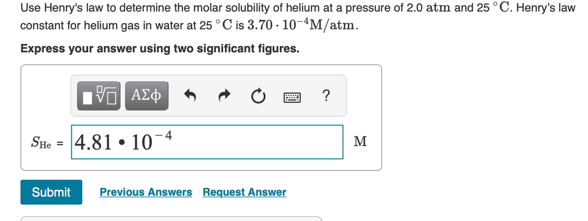 Use Henry's law to determine the molar solubility of helium at a pressure of 2.0 atm and 25 °C. Henry's law
constant for helium gas in water at 25 ° C is 3.70 · 10-4M/atm.
Express your answer using two significant figures.
ΑΣφ
r...
SHe = 4.81 • 10-4
M
Submit
Previous Answers Request Answer
