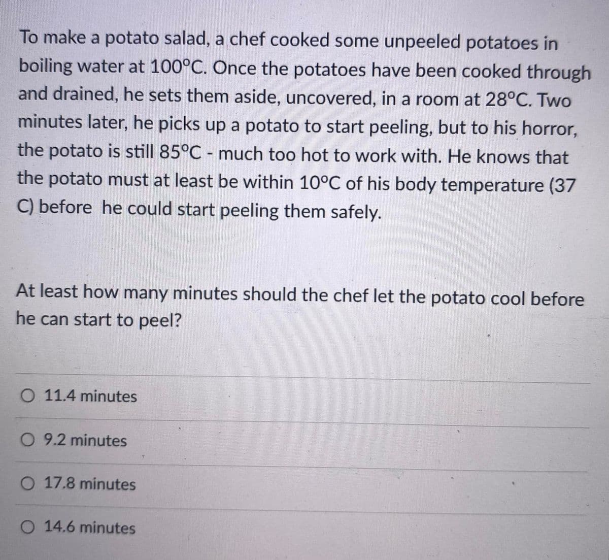 To make a potato salad, a chef cooked some unpeeled potatoes in
boiling water at 100°C. Once the potatoes have been cooked through
and drained, he sets them aside, uncovered, in a room at 28°C. Two
minutes later, he picks up a potato to start peeling, but to his horror,
the potato is still 85°C - much too hot to work with. He knows that
the potato must at least be within 10°C of his body temperature (37
C) before he could start peeling them safely.
At least how many minutes should the chef let the potato cool before
he can start to peel?
O 11.4 minutes
O 9.2 minutes
O 17.8 minutes
O 14.6 minutes
