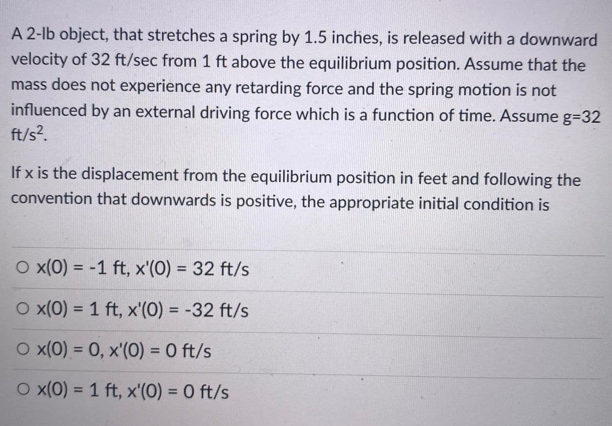 A 2-lb object, that stretches a spring by 1.5 inches, is released with a downward
velocity of 32 ft/sec from 1 ft above the equilibrium position. Assume that the
mass does not experience any retarding force and the spring motion is not
influenced by an external driving force which is a function of time. Assume g=32
ft/s?.
If x is the displacement from the equilibrium position in feet and following the
convention that downwards is positive, the appropriate initial condition is
O x(0) = -1 ft, x'(0) = 32 ft/s
%3D
%3D
O x(0) = 1 ft, x'(0) = -32 ft/s
%3D
%3D
O x(0) = 0, x'(0) = 0 ft/s
%3D
O x(0) = 1 ft, x'(0) = 0 ft/s
%3D
