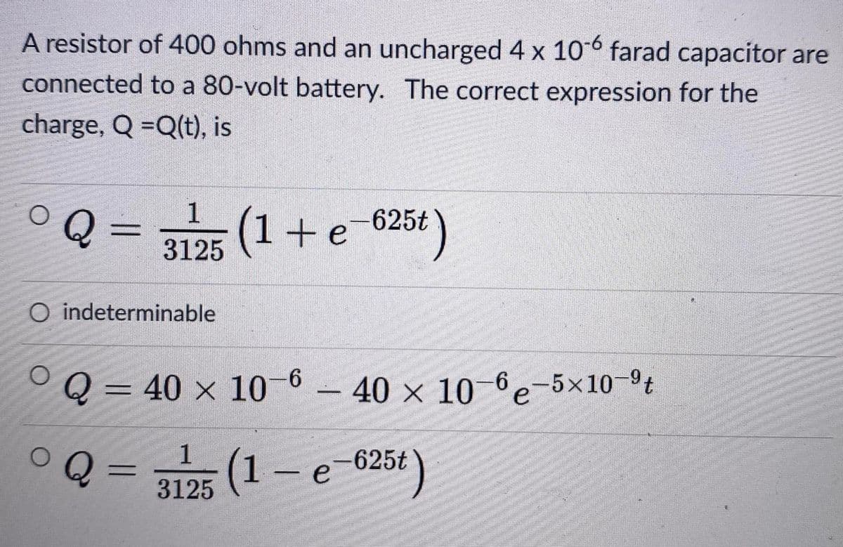 A resistor of 400 ohms and an uncharged 4 x 10°° farad capacitor are
connected to a 80-volt battery. The correct expression for the
charge, Q =Q(t), is
1
Q =
(1+e 625t)
3125
O indeterminable
Q= 40 x 10-6- 40 x 106e-5×10-t
Q =
1
(1- e
-625t
%3D
3125
