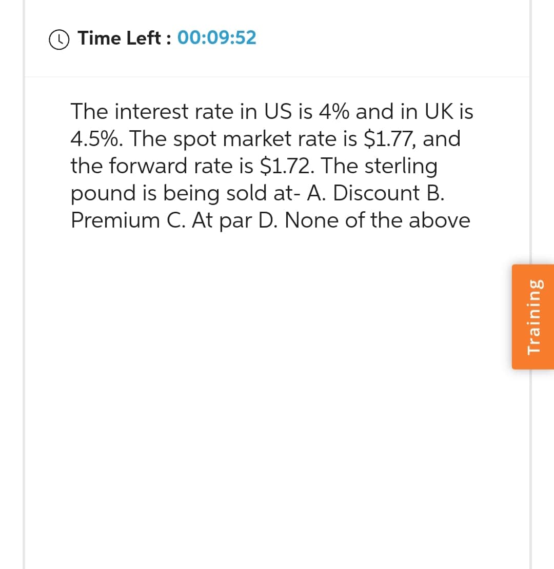 Time Left: 00:09:52
The interest rate in US is 4% and in UK is
4.5%. The spot market rate is $1.77, and
the forward rate is $1.72. The sterling
pound is being sold at- A. Discount B.
Premium C. At par D. None of the above
Training