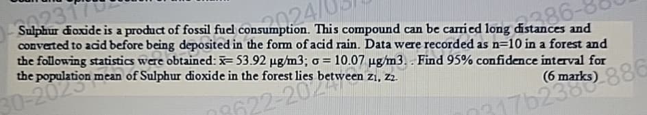 A02317
sumpi 24
024/
Sulphur dioxide is a product of fossil fuel consumption. This compound can be carried long distances and
converted to acid before being deposited in the form of acid rain. Data were recorded as n=10 in a forest and
the following statistics were obtained: x=53.92 µg/m3; σ = 10.07 µg/m3. Find 95% confidence interval for
of Sulphur dioxide in the forest lies between zı, zz.
(61
30Population mean
08622-20% betwee
ist 86-
0317b23886