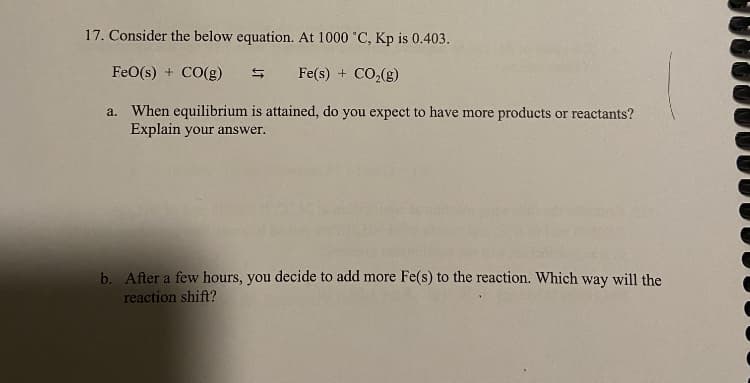 17. Consider the below equation. At 1000 °C, Kp is 0.403.
FeO(s) + CO(g)
Fe(s) + CO₂(g)
a. When equilibrium is attained, do you expect to have more products or reactants?
Explain your answer.
b. After a few hours, you decide to add more Fe(s) to the reaction. Which way will the
reaction shift?