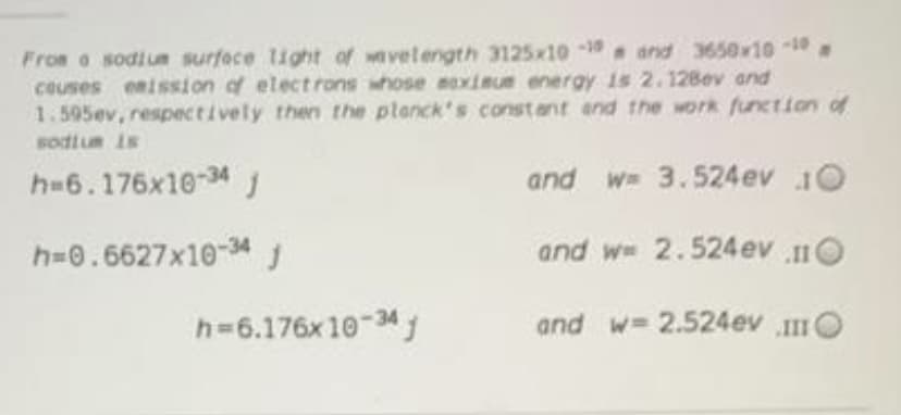 Fron o sodiuA surfece light of wavelength 3125x10 1 and 3650x1010
couses enission of electrons whose eoximue energy is 2.128ev and
1.595ev, respectively then the planck's constant and the work function of
sodtum is
h=6.176x10-34 J
and w 3.524ev 10
h=0.6627x10-34
and w 2.524ev O
h=6.176x 10-34j
and w= 2.524ev O
