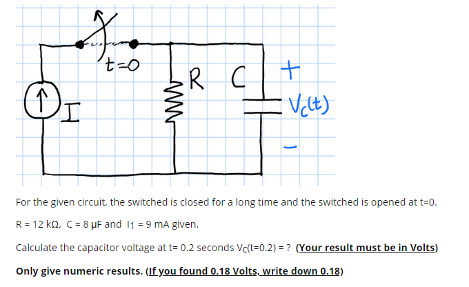 R C+
工
For the given circuit, the switched is closed for a long time and the switched is opened at t=0.
R = 12 ko, C = 8 µF and 11 = 9 mA given.
Calculate the capacitor voltage at t= 0.2 seconds Vc(t=0.2) = ? (Your result must be in Volts)
Only give numeric results. (If you found 0.18 Volts, write down 0.18)
