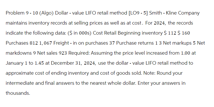 Problem 9 - 10 (Algo) Dollar - value LIFO retail method [LO9 - 5] Smith - Kline Company
maintains inventory records at selling prices as well as at cost. For 2024, the records
indicate the following data: ($ in 000s) Cost Retail Beginning inventory $ 112 $ 160
Purchases 812 1,067 Freight-in on purchases 37 Purchase returns 13 Net markups 5 Net
markdowns 9 Net sales 923 Required: Assuming the price level increased from 1.00 at
January 1 to 1.45 at December 31, 2024, use the dollar - value LIFO retail method to
approximate cost of ending inventory and cost of goods sold. Note: Round your
intermediate and final answers to the nearest whole dollar. Enter your answers in
thousands.