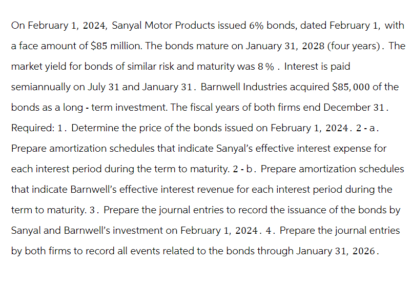 On February 1, 2024, Sanyal Motor Products issued 6% bonds, dated February 1, with
a face amount of $85 million. The bonds mature on January 31, 2028 (four years). The
market yield for bonds of similar risk and maturity was 8%. Interest is paid
semiannually on July 31 and January 31. Barnwell Industries acquired $85,000 of the
bonds as a long-term investment. The fiscal years of both firms end December 31.
Required: 1. Determine the price of the bonds issued on February 1, 2024. 2-a.
Prepare amortization schedules that indicate Sanyal's effective interest expense for
each interest period during the term to maturity. 2 - b. Prepare amortization schedules
that indicate Barnwell's effective interest revenue for each interest period during the
term to maturity. 3. Prepare the journal entries to record the issuance of the bonds by
Sanyal and Barnwell's investment on February 1, 2024. 4. Prepare the journal entries
by both firms to record all events related to the bonds through January 31, 2026.