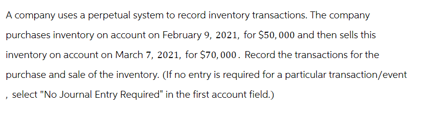 A company uses a perpetual system to record inventory transactions. The company
purchases inventory on account on February 9, 2021, for $50,000 and then sells this
inventory on account on March 7, 2021, for $70,000. Record the transactions for the
purchase and sale of the inventory. (If no entry is required for a particular transaction/event
select "No Journal Entry Required" in the first account field.)