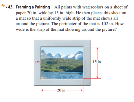 43. Framing a Painting Ali paints with watercolors on a sheet of
paper 20 in. wide by 15 in. high. He then places this sheet on
a mat so that a uniformly wide strip of the mat shows all
around the picture. The perimeter of the mat is 102 in. How
wide is the strip of the mat showing around the picture?
15 in.
-20 in.-
