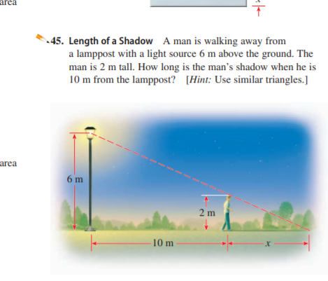 area
45. Length of a Shadow A man is walking away from
a lamppost with a light source 6 m above the ground. The
man is 2 m tall. How long is the man's shadow when he is
10 m from the lamppost? [Hint: Use similar triangles.]
- on co
area
6 m
2 m
10 m
